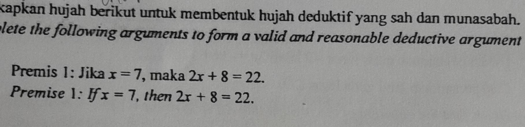 kapkan hujah berikut untuk membentuk hujah deduktif yang sah dan munasabah. 
plete the following arguments to form a valid and reasonable deductive argument 
Premis 1: Jika x=7 , maka 2x+8=22. 
Premise 1: If x=7 , then 2x+8=22.