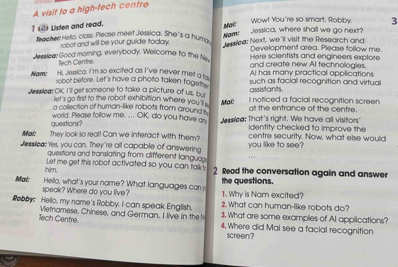 A visit to a high-tech centre 
1 4 Listen and read. 
Mai: 
Wow! You're so smart, Robby. 3 
Nam: 
Jessica, where shall we go next? 
Teacher: Hello, class. Please meet Jessica. She's a huma Jessica: Next, we'll visit the Research and 
robot and will be your guide today. Development area. Please follow me. 
Jessica: Good morning, everybody. Welcome to the Ne Here scientists and engineers explore 
Tech Centre. 
and create new AI technologies. 
Hi, Jessica. I'm so excited as I've never met a takk Al has many practical applications 
Nam: robot before. Let's have a photo taken together such as facial recognition and virtual 
assistants. 
Jessica: OK, I'll get someone to take a picture of us, but I noticed a facial recognition screen 
let's go first to the robot exhibition where you'll s Mai: 
a collection of human-like robots from around t at the entrance of the centre. 
world. Please follow me. ... OK, do you have any Jessica: That's right. We have all visitors' 
questions? identity checked to improve the 
Mai: They look so real! Can we interact with them? centre security. Now, what else would 
Jessica: Yes, you can. They're all capable of answering you like to see? 
questions and translating from different languag 
. . . 
Let me get this robot activated so you can talk t 
him. 2 Read the conversation again and answer 
the questions. 
Mai: Hello, what’s your name? What languages can y 1. Why is Nam excited? 
speak? Where do you live? 
Robby: Hello, my name's Robby. I can speak English, 2. What can human-like robots do? 
Vietnamese, Chinese, and German. I live in theN 3. What are some examples of AI applications? 
Tech Centre. 4. Where did Mai see a facial recognition 
screen?