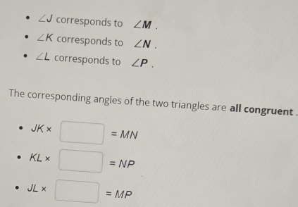 ∠ J corresponds to ∠ M.
∠ K corresponds to ∠ N.
∠ L corresponds to ∠ P. 
The corresponding angles of the two triangles are all congruent .
JK* □ =MN
KL* □ =NP
JL* □ =MP