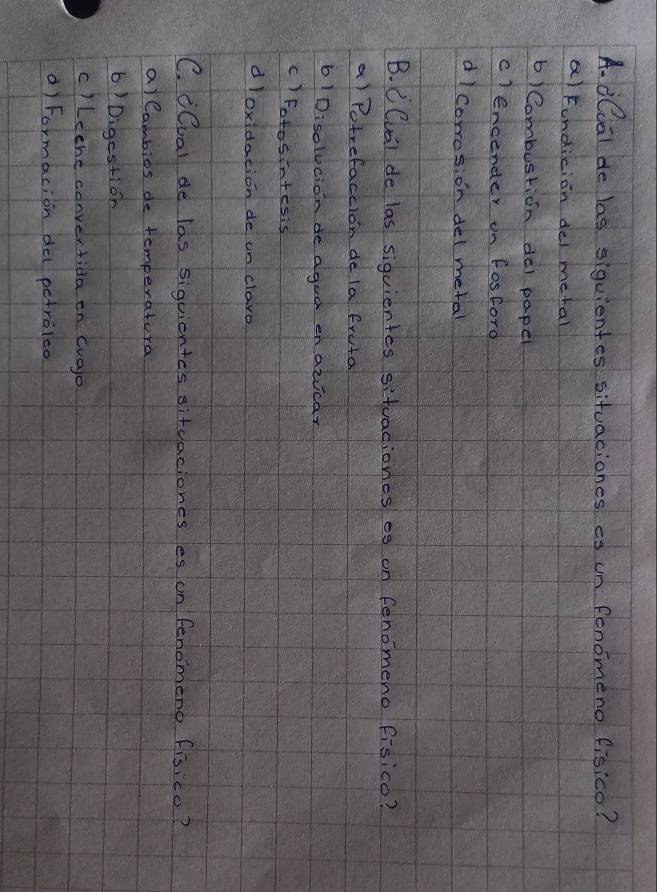 dQval de las siquientes situaciones es un fenomeno fisico?
a) Fundicion del metal
b)Combustion dēi pape
c)encender on fosford
dlcorrosion del metal
B. CCual de las siquientes situaciones es on fenomeno fisico?
a)Potrefaccion do la fruta
b /Disolucion de aged en aiucar
c) Fotosintesis
dloxidacion de on clavo
C. iCual de las siguicntes situaciones es on fenomeno fisico?
a Cambios de temperatura
bDigestioh
c)Leehe convertida en Cugo
a) Formacion da petrolco