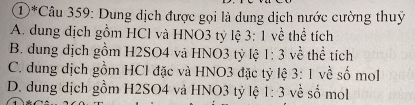 ①*Câu 359: Dung dịch được gọi là dung dịch nước cường thuỷ
A. dung dịch gồm HCl và HNO3 tỷ lệ 3:1 về thể tích
B. dung dịch gồm H2SO4 và HNO3 tỷ lệ 1:3 về thể tích
C. dung dịch gồm HCl đặc và HNO3 đặc tỷ lệ 3:1 về số mol
D. dung dịch gồm H2SO4 vả HNO3 tỷ lệ 1:3 về số mol