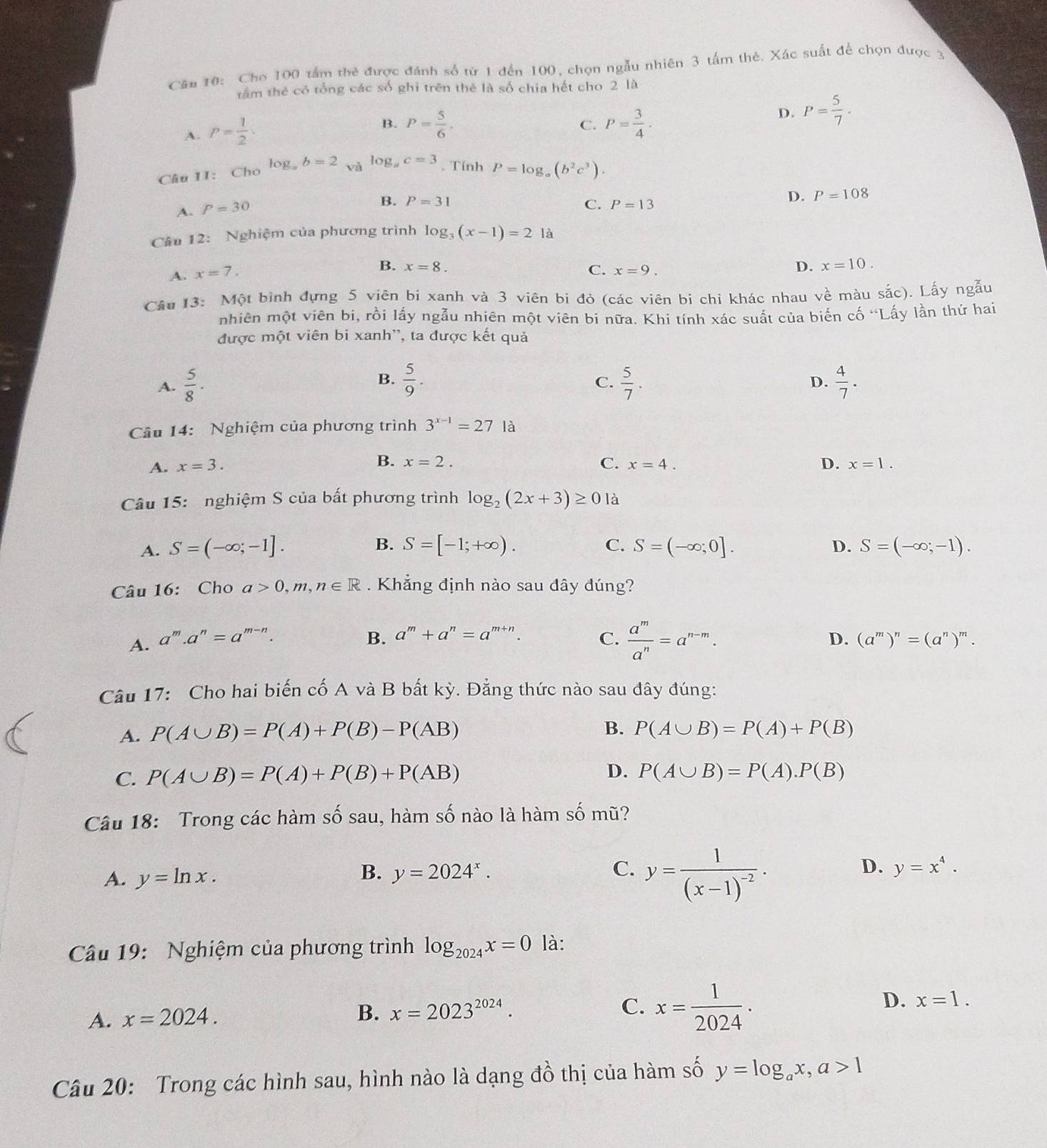 Cho 100 tấm thẻ được đánh số từ 1 đến 100, chọn ngẫu nhiên 3 tấm thẻ. Xác suất để chọn được 3
tầm thẻ có tổng các số ghi trên thẻ là số chia hết cho 2 là
D. P= 5/7 .
A. P= 1/2 .
B. P= 5/6 . P= 3/4 ·
C.
log
Câu 1I: Cho b=2 và log _ac=3. Tính P=log _a(b^2c^3).
D. P=108
A. P=30
B. P=31 C. P=13
Câu 12: Nghiệm của phương trình log _3(x-1)=21a
A. x=7.
B. x=8.
C. x=9.
D. x=10.
Câu 13: Một bình đựng 5 viên bi xanh và 3 viên bi đỏ (các viên bi chỉ khác nhau về màu sắc). Lấy ngẫu
nhiên một viên bi, rồi lấy ngẫu nhiên một viên bi nữa. Khi tính xác suất của biến cố 'Lấy lần thứ hai
được một viên bi xanh'', ta được kết quả
B.
C.
A.  5/8 .  5/9 .  5/7 .  4/7 .
D.
âu 14: Nghiệm của phương trình 3^(x-1)=27Ia
A. x=3. B. x=2. C. x=4. D. x=1.
Câu 15: nghiệm S của bất phương trình log _2(2x+3)≥ 0la
B.
C.
D.
A. S=(-∈fty ;-1]. S=[-1;+∈fty ). S=(-∈fty ;0]. S=(-∈fty ;-1).
Câu 16: Cho a>0,m,n∈ R. Khẳng định nào sau đây đúng?
B. a^m+a^n=a^(m+n).
A. a^m.a^n=a^(m-n). C.  a^m/a^n =a^(n-m). D. (a^m)^n=(a^n)^m.
Câu 17: Cho hai biến cố A và B bất kỳ. Đẳng thức nào sau đây đúng:
A. P(A∪ B)=P(A)+P(B)-P(AB)
B. P(A∪ B)=P(A)+P(B)
C. P(A∪ B)=P(A)+P(B)+P(AB) D. P(A∪ B)=P(A).P(B)
Câu 18: Trong các hàm số sau, hàm số nào là hàm số mũ?
B.
C. y=frac 1(x-1)^-2·
A. y=ln x. y=2024^x. D. y=x^4.
Câu 19:  Nghiệm của phương trình log _2024x=0 là:
A. x=2024. B. x=2023^(2024).
C. x= 1/2024 ·
D. x=1.
Câu 20: Trong các hình sau, hình nào là dạng đồ thị của hàm số y=log _ax,a>1