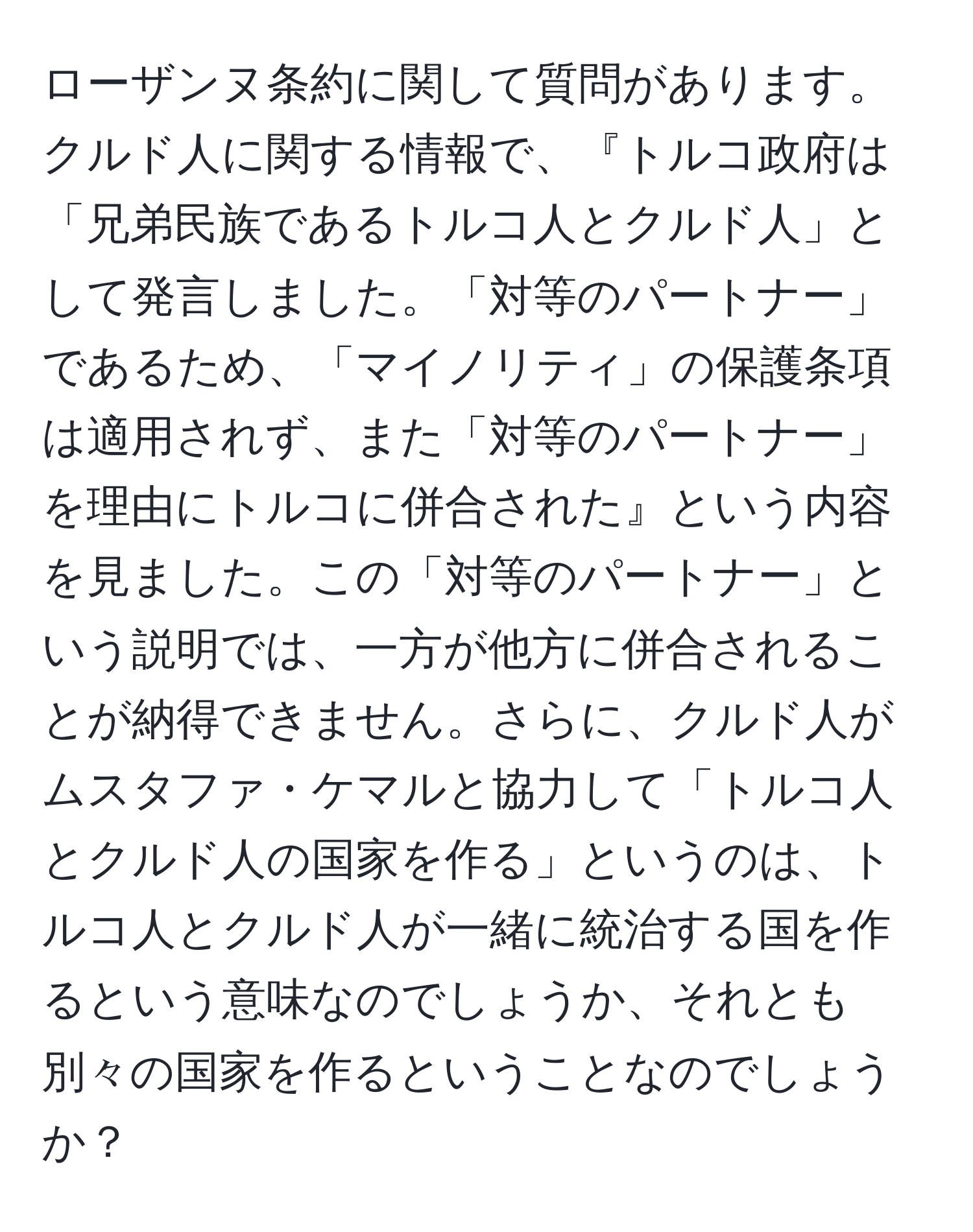 ローザンヌ条約に関して質問があります。クルド人に関する情報で、『トルコ政府は「兄弟民族であるトルコ人とクルド人」として発言しました。「対等のパートナー」であるため、「マイノリティ」の保護条項は適用されず、また「対等のパートナー」を理由にトルコに併合された』という内容を見ました。この「対等のパートナー」という説明では、一方が他方に併合されることが納得できません。さらに、クルド人がムスタファ・ケマルと協力して「トルコ人とクルド人の国家を作る」というのは、トルコ人とクルド人が一緒に統治する国を作るという意味なのでしょうか、それとも別々の国家を作るということなのでしょうか？