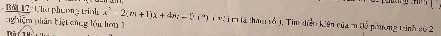 pltong trình 
Bài 17: Cho phương trình x^2-2(m+1)x+4m=0 (*) ( với m là tham số ). Tìm điều kiện của m để phương trình có 2
nghiệm phân biệt cùng lớn hơn 1 
Bài 12
