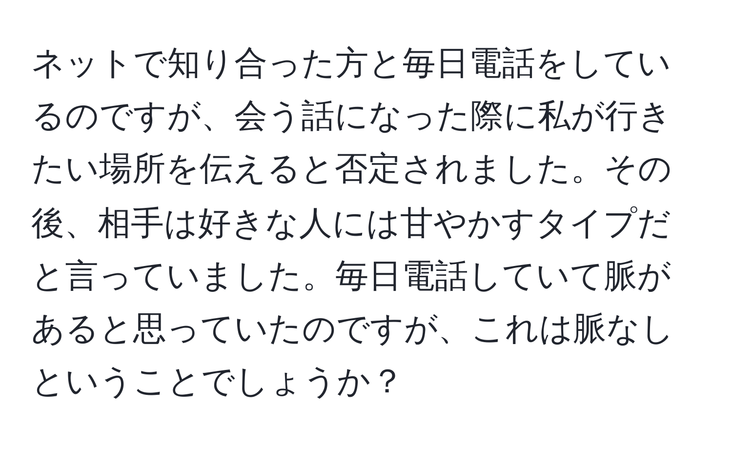 ネットで知り合った方と毎日電話をしているのですが、会う話になった際に私が行きたい場所を伝えると否定されました。その後、相手は好きな人には甘やかすタイプだと言っていました。毎日電話していて脈があると思っていたのですが、これは脈なしということでしょうか？