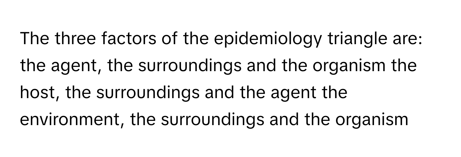 The three factors of the epidemiology triangle are: the agent, the surroundings and the organism the host, the surroundings and the agent the environment, the surroundings and the organism