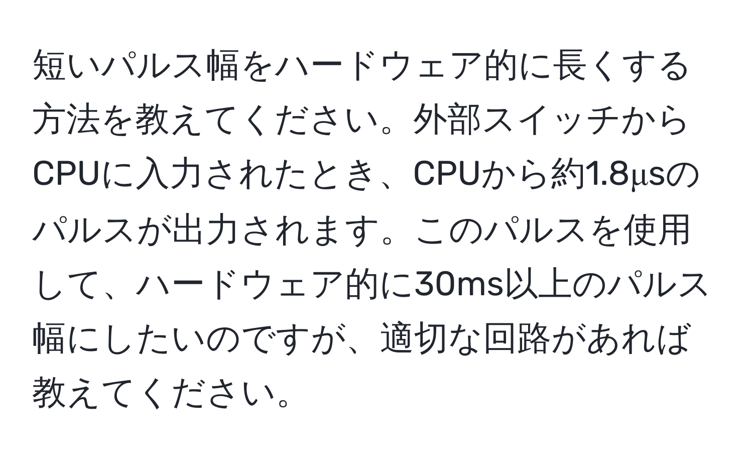 短いパルス幅をハードウェア的に長くする方法を教えてください。外部スイッチからCPUに入力されたとき、CPUから約1.8μsのパルスが出力されます。このパルスを使用して、ハードウェア的に30ms以上のパルス幅にしたいのですが、適切な回路があれば教えてください。