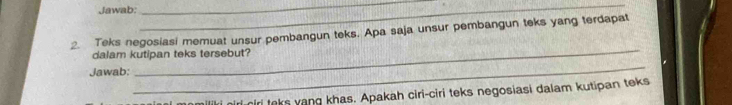 Jawab: 
_ 
_ 
2. Teks negosiasi memuat unsur pembangun teks. Apa saja unsur pembangun teks yang terdapat 
dalam kutipan teks tersebut? 
Jawab: 
_ 
_ 
niri ciri teks yang khas. Apakah ciri-ciri teks negosiasi dalam kutipan teks