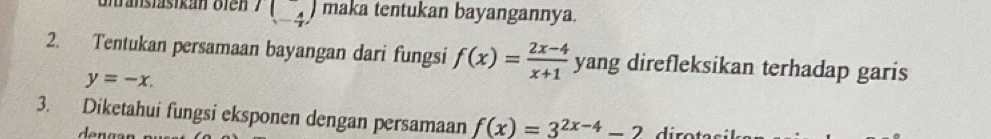 unranstasikan bien I(_(-4)^-) maka tentukan bayangannya. 
2. Tentukan persamaan bayangan dari fungsi f(x)= (2x-4)/x+1  yang direfleksikan terhadap garis
y=-x. 
3. Diketahui fungsi eksponen dengan persamaan f(x)=3^(2x-4)-2