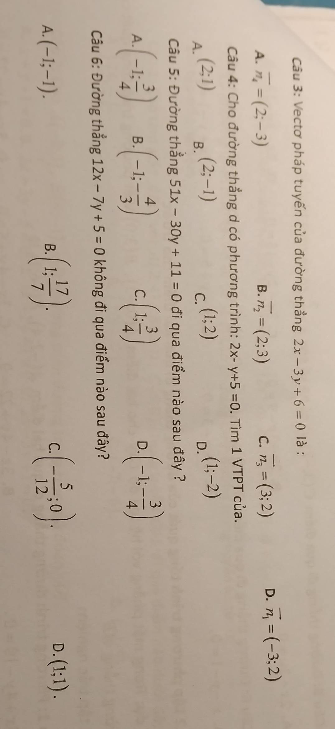 Vectơ pháp tuyến của đường thẳng 2x-3y+6=0 là :
A. overline n_4=(2;-3) B. vector n_2=(2;3)
C. vector n_3=(3;2)
D. vector n_1=(-3;2)
Câu 4: Cho đường thẳng d có phương trình: 2x-y+5=0. Tìm 1 VTPT của.
A. (2;1)
B. (2;-1)
C. (1;2)
D. (1;-2)
Câu 5: Đường thắng 51x-30y+11=0 đi qua điểm nào sau đây ?
A. (-1; 3/4 ) B. (-1;- 4/3 ) (1; 3/4 )
C.
D. (-1;- 3/4 )
Câu 6: Đường thẳng 12x-7y+5=0 không đi qua điểm nào sau đây?
A. (-1;-1). B. (1; 17/7 ).
C. (- 5/12 ;0).
D. (1;1).