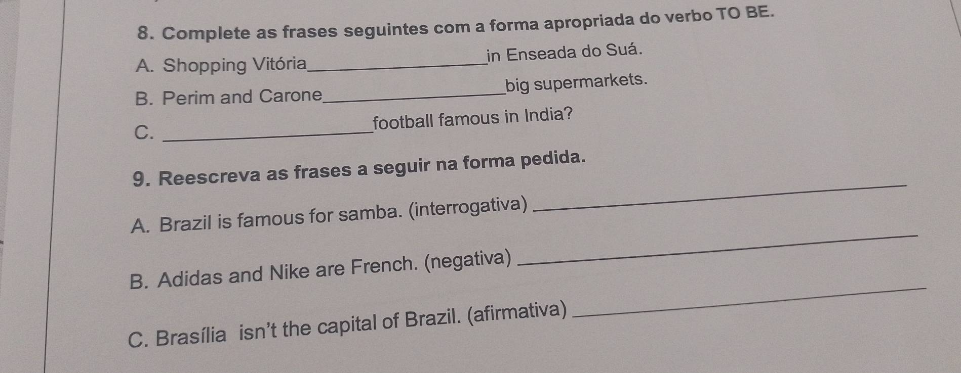 Complete as frases seguintes com a forma apropriada do verbo TO BE. 
A. Shopping Vitória_ in Enseada do Suá. 
B. Perim and Carone_ big supermarkets. 
football famous in India? 
C._ 
_ 
9. Reescreva as frases a seguir na forma pedida. 
A. Brazil is famous for samba. (interrogativa) 
_ 
B. Adidas and Nike are French. (negativa) 
_ 
C. Brasília isn’t the capital of Brazil. (afirmativa)