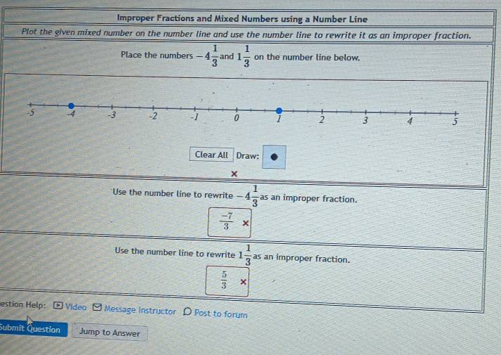 Improper Fractions and Mixed Numbers using a Number Line
Plot the given mixed number on the number line and use the number line to rewrite it as an improper fraction.
Place the numbers -4 1/3  and 1 1/3  on the number line below.
Clear All Draw:
×
Use the number line to rewrite -4 1/3  as an improper fraction.
 (-7)/3 *
-
Use the number line to rewrite 1 1/3  as an improper fraction.
 5/3 *
estion Help: Video Message instructor D Post to forum
Submit Question Jump to Answer