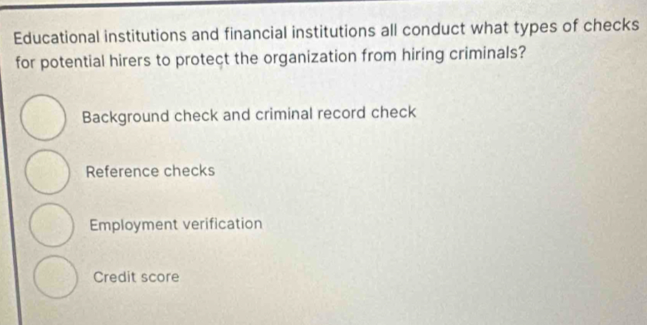 Educational institutions and financial institutions all conduct what types of checks
for potential hirers to protect the organization from hiring criminals?
Background check and criminal record check
Reference checks
Employment verification
Credit score