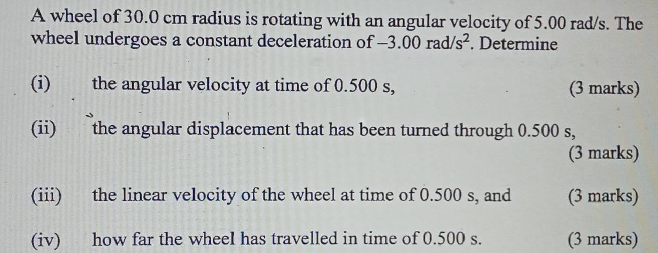 A wheel of 30.0 cm radius is rotating with an angular velocity of 5.00 rad/s. The 
wheel undergoes a constant deceleration of -3.00rad/s^2. Determine 
(i) the angular velocity at time of 0.500 s, (3 marks) 
(ii) the angular displacement that has been turned through 0.500 s, 
(3 marks) 
(iii) the linear velocity of the wheel at time of 0.500 s, and (3 marks) 
(iv) how far the wheel has travelled in time of 0.500 s. (3 marks)