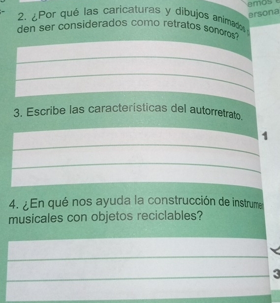 ersona 
2. ¿Por qué las caricaturas y dibujos animadosp 
den ser considerados como retratos sonoros? 
_ 
_ 
3. Escribe las características del autorretrato. 
_ 
1 
_ 
4. ¿En qué nos ayuda la construcción de instrumer 
musicales con objetos reciclables? 
_ 
_3