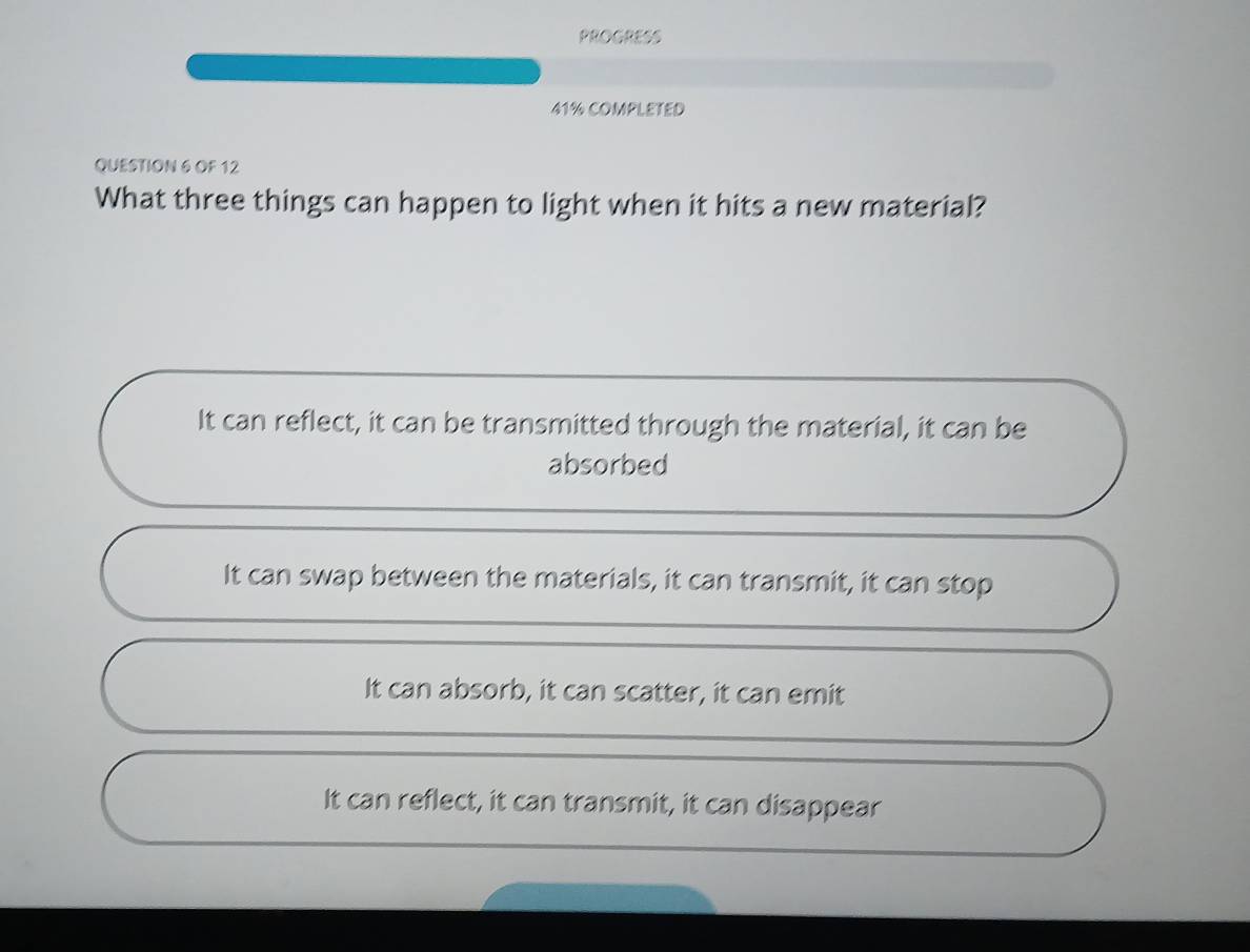 PROGRESS
41% COMPLETED
QUESTION 6 OF 12
What three things can happen to light when it hits a new material?
It can reflect, it can be transmitted through the material, it can be
absorbed
It can swap between the materials, it can transmit, it can stop
It can absorb, it can scatter, it can emit
It can reflect, it can transmit, it can disappear