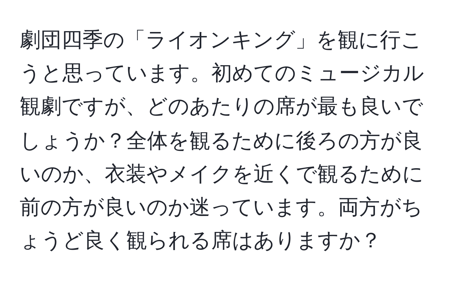 劇団四季の「ライオンキング」を観に行こうと思っています。初めてのミュージカル観劇ですが、どのあたりの席が最も良いでしょうか？全体を観るために後ろの方が良いのか、衣装やメイクを近くで観るために前の方が良いのか迷っています。両方がちょうど良く観られる席はありますか？