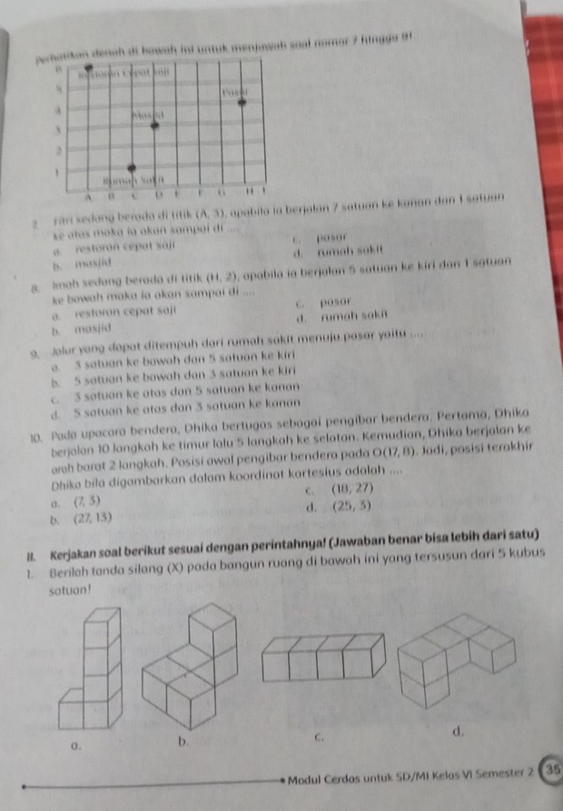 perhatikan denah di bowah inl untuk menjawah soal namar 7 hingga 91
pat
s
    
 
`
,
1
Rumah Sath
A n
G "
Firi sedang berada di titik (A,3) pabila la berjalan 7 satuan ke kanan dan 1 satuan 
k atas maka la akan sampai dí
a. restoran cepat sáji c. pasor
b. masjid d. rumah sakit
8. Imah sedang berada di titik (11,2) , apabila ia berjalan 5 satuan ke kirí dan 1 satuan
ke bawah maka ia akan sampai di ....
a. restoran cepat saji c. pasor
b. masjid d. rumah saki
Jolur yong dapat ditempuh dari rumah sakit menuju pasar yaitu ....
a. 5 satuan ke bowah dan 5 satuan ke kiri
b. 5 satuan ke bawah dan 3 satuan ke kiri
c. 3 satuan ke atas dan 5 satuan ke kanan
d. 5 satuan ke atas dan 3 satuan ke kanan
10. Poda upacara bendera, Dhika bertugas sebagaí pengibar bendera. Pertama, Dhika
berjalan 10 langkah ke timur lalu 5 langkah ke selatan. Kemudian, Dhika berjalan ke
arh barat 2 langkah. Posisi awal pengibar bendera pada O(17,8). Jadi, posisi terakhir
Dhika bila digambarkan dalam koordinat kartesius adalah ....
c. (18,27)
α. (7,3)
d.
b. (27,13) (25,3)
8. Kerjakan soal berikut sesuai dengan perintahnya! (Jawaban benar bisa lebih dari satu)
1. Berilch tanda silang (X) pada bangun ruang di bawah ini yang tersusun dari 5 kubus
satuan!
C.
d.
Modul Cerdas untuk SD/MI Kelos VI Semester 2 35
