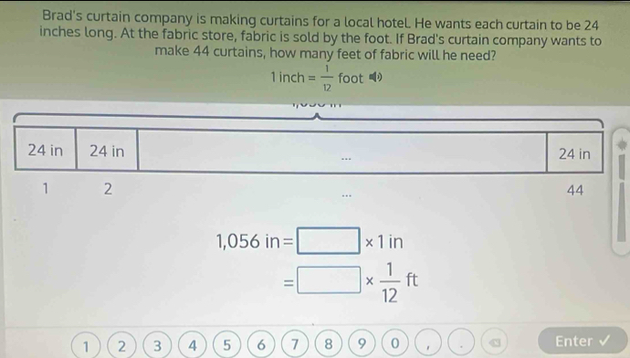 Brad's curtain company is making curtains for a local hotel. He wants each curtain to be 24
inches long. At the fabric store, fabric is sold by the foot. If Brad's curtain company wants to 
make 44 curtains, how many feet of fabric will he need?
1inch= 1/12  foot
1,056in=□ * 1in
=□ *  1/12 ft
1 2 3 4 5 6 7 8 9 0 Enter