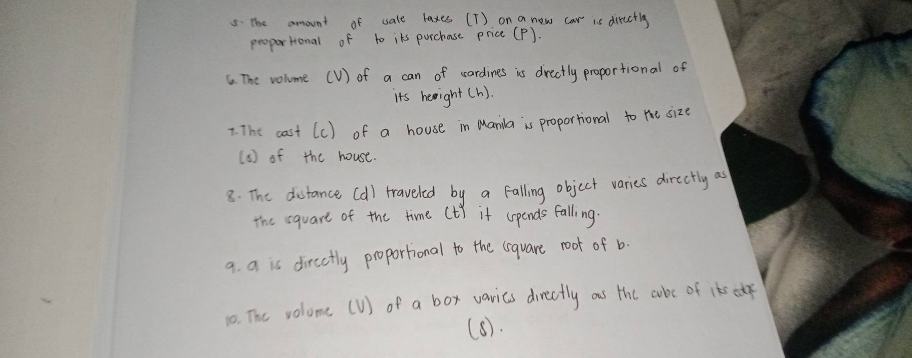 the amount of sale laxes (T) on a new car is diructlg 
proportional of to its purchase price (P). 
6. The volume (V) of a can of sardines is drectly proportional of 
its heeight(h). 
* The cast (C) of a house in Manila is proportional to the size 
( 6 ) of the house. 
8. The distance (d) traveled by a falling object varies directly as 
the square of the time Ct) if (pends falling. 
9 a is dircctly proportional to the lsquare root of b. 
10. The volome (U) of a box varics directly ous the cube of its cef 
(8).