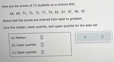 Here are the scores of 12 students on a science test.
64, 69 ， 71 ， 73 ， 75 ， 77 ， 79 ， 82, 87 ， 87 ， 90 ， 92
Notice that the scores are ordered from least to greatest. 
Give the median, lower quartile, and upper quartile for the data set. 
(a) Median: 
× 
(b) Lower quartile: 
(c) Upper quartile: