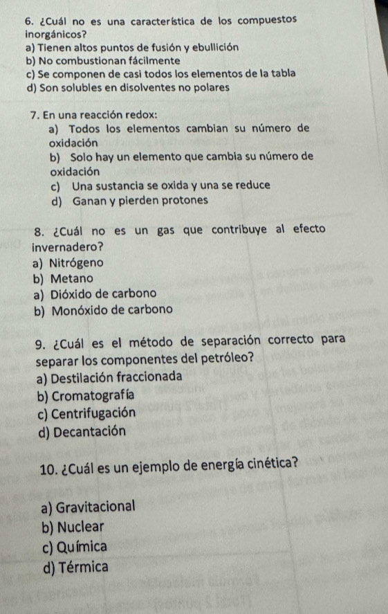 ¿Cuál no es una característica de los compuestos
inorgánicos?
a) Tienen altos puntos de fusión y ebullición
b) No combustionan fácilmente
c) Se componen de casi todos los elementos de la tabla
d) Son solubles en disolventes no polares
7. En una reacción redox:
a) Todos los elementos cambian su número de
oxidación
b) Solo hay un elemento que cambia su número de
oxidación
c) Una sustancia se oxida y una se reduce
d) Ganan y pierden protones
8. ¿Cuál no es un gas que contribuye al efecto
invernadero?
a) Nitrógeno
b) Metano
a) Dióxido de carbono
b) Monóxido de carbono
9. ¿Cuál es el método de separación correcto para
separar los componentes del petróleo?
a) Destilación fraccionada
b) Cromatografía
c) Centrifugación
d) Decantación
10. ¿Cuál es un ejemplo de energía cinética?
a) Gravitacional
b) Nuclear
c) Química
d) Térmica