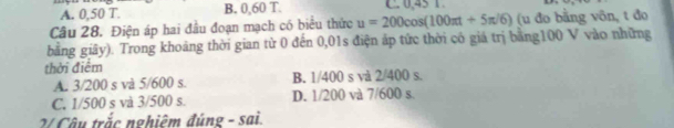 A. 0,50 T. B. 0,60 T.
Câu 28. Điện áp hai đầu đoạn mạch có biểu thức u=200cos (100π t+5π /6) (u đo bằng vôn, t đo
bằng giây). Trong khoảng thời gian từ 0 đến 0,01s điện áp tức thời cô giá trị bằng100 V vào những
thời điểm
A. 3/200 s và 5/600 s. B. 1/400 s và 2/400 s.
C. 1/500 s và 3/500 s. D. 1/200 và 7/600 s.
2 Câu trắc nghiệm đúng - sai.