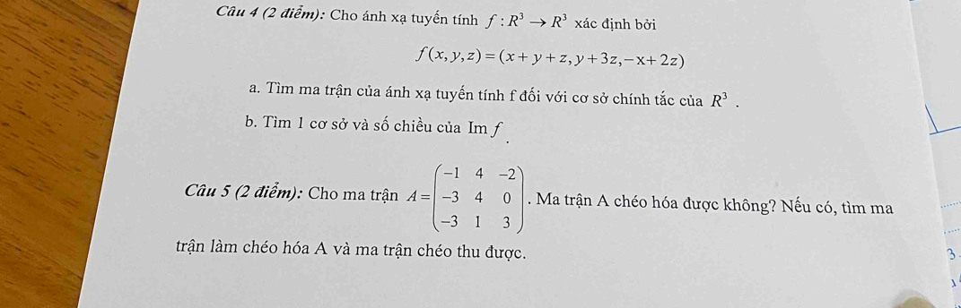 Cho ánh xạ tuyến tính f:R^3to R^3 xác định bởi
f(x,y,z)=(x+y+z,y+3z,-x+2z)
a. Tìm ma trận của ánh xạ tuyến tính f đối với cơ sở chính tắc của R^3. 
b. Tìm 1 cơ sở và số chiều của Im f 
Câu 5 (2 điểm): Cho ma trận A=beginpmatrix -1&4&-2 -3&4&0 -3&1&3endpmatrix. Ma trận A chéo hóa được không? Nếu có, tìm ma 
trận làm chéo hóa A và ma trận chéo thu được. 
3