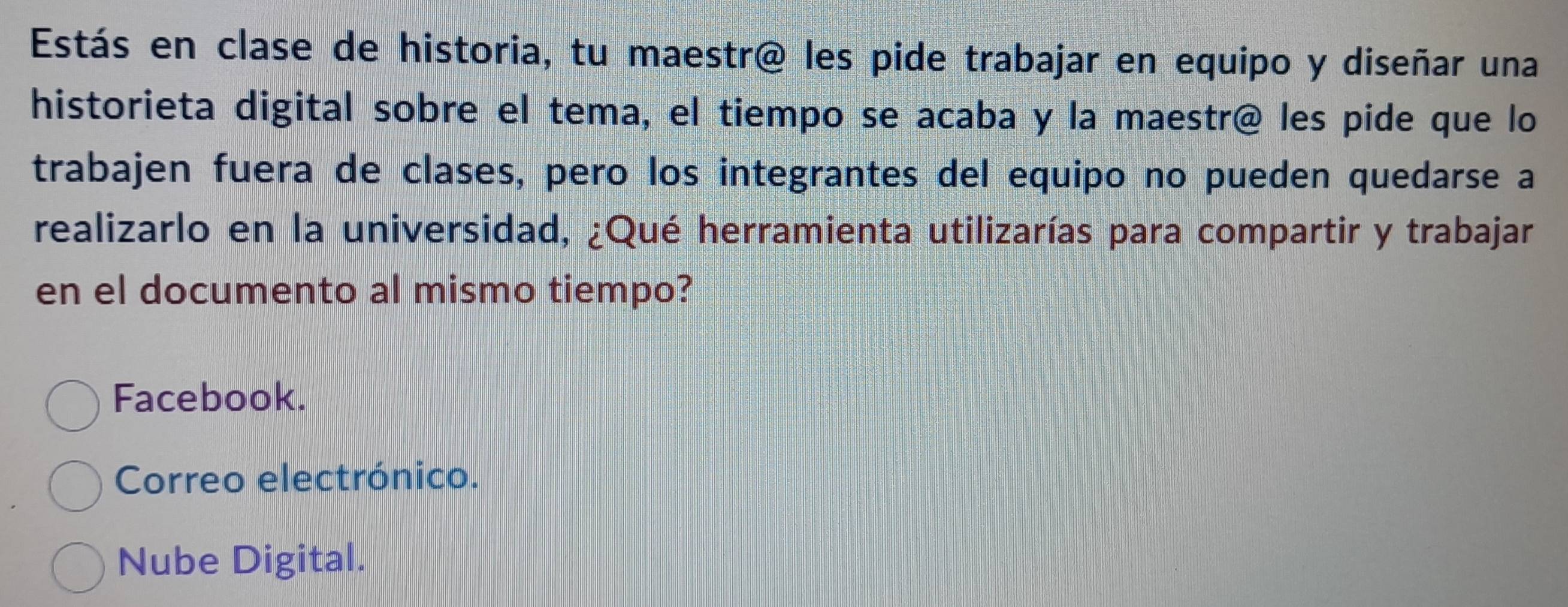 Estás en clase de historia, tu maestr@ les pide trabajar en equipo y diseñar una
historieta digital sobre el tema, el tiempo se acaba y la maestr@ les pide que lo
trabajen fuera de clases, pero los integrantes del equipo no pueden quedarse a
realizarlo en la universidad, ¿Qué herramienta utilizarías para compartir y trabajar
en el documento al mismo tiempo?
Facebook.
Correo electrónico.
Nube Digital.