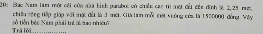 20: Bác Nam làm một cái cửa nhà hình parabol có chiều cao từ mặt đất đến đỉnh là 2,25 mét, 
chiều rộng tiếp giáp với mặt đất là 3 mét. Giá làm mỗi mét vuông cửa là 1500000 đồng. Vậy 
số tiền bác Nam phải trả là bao nhiêu? 
Trả lời:_