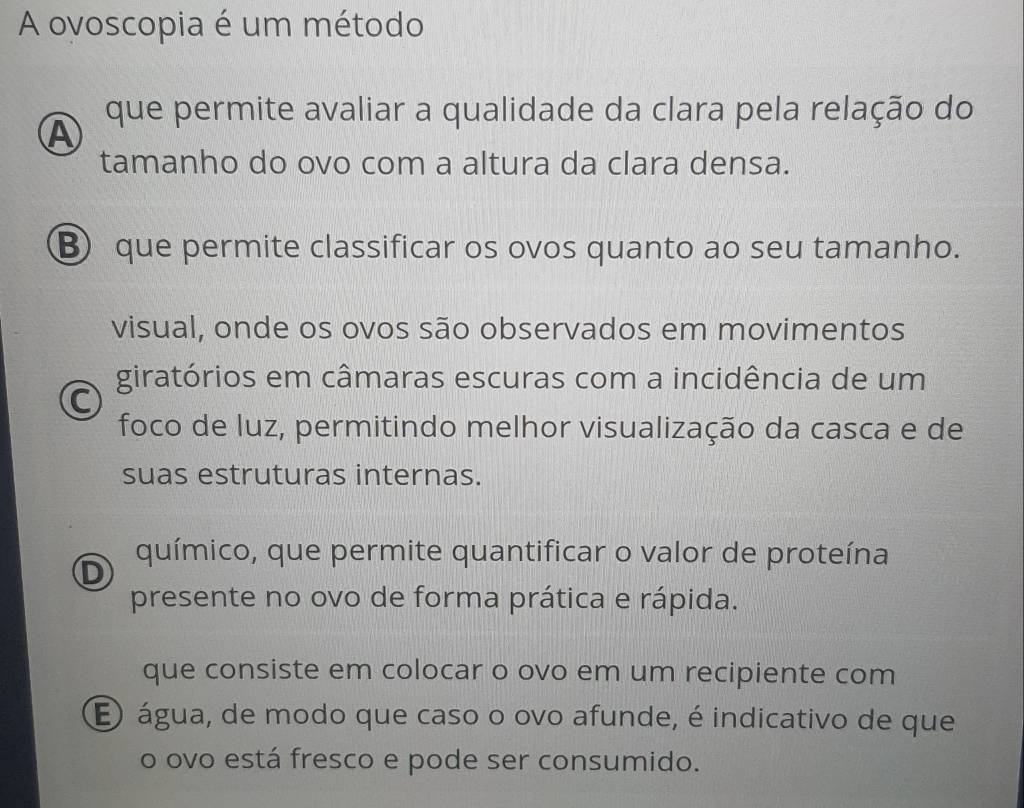 A ovoscopia é um método
que permite avaliar a qualidade da clara pela relação do
A
tamanho do ovo com a altura da clara densa.
B que permite classificar os ovos quanto ao seu tamanho.
visual, onde os ovos são observados em movimentos
giratórios em câmaras escuras com a incidência de um
C
foco de luz, permitindo melhor visualização da casca e de
suas estruturas internas.
D químico, que permite quantificar o valor de proteína
presente no ovo de forma prática e rápida.
que consiste em colocar o ovo em um recipiente com
E água, de modo que caso o ovo afunde, é indicativo de que
o ovo está fresco e pode ser consumido.