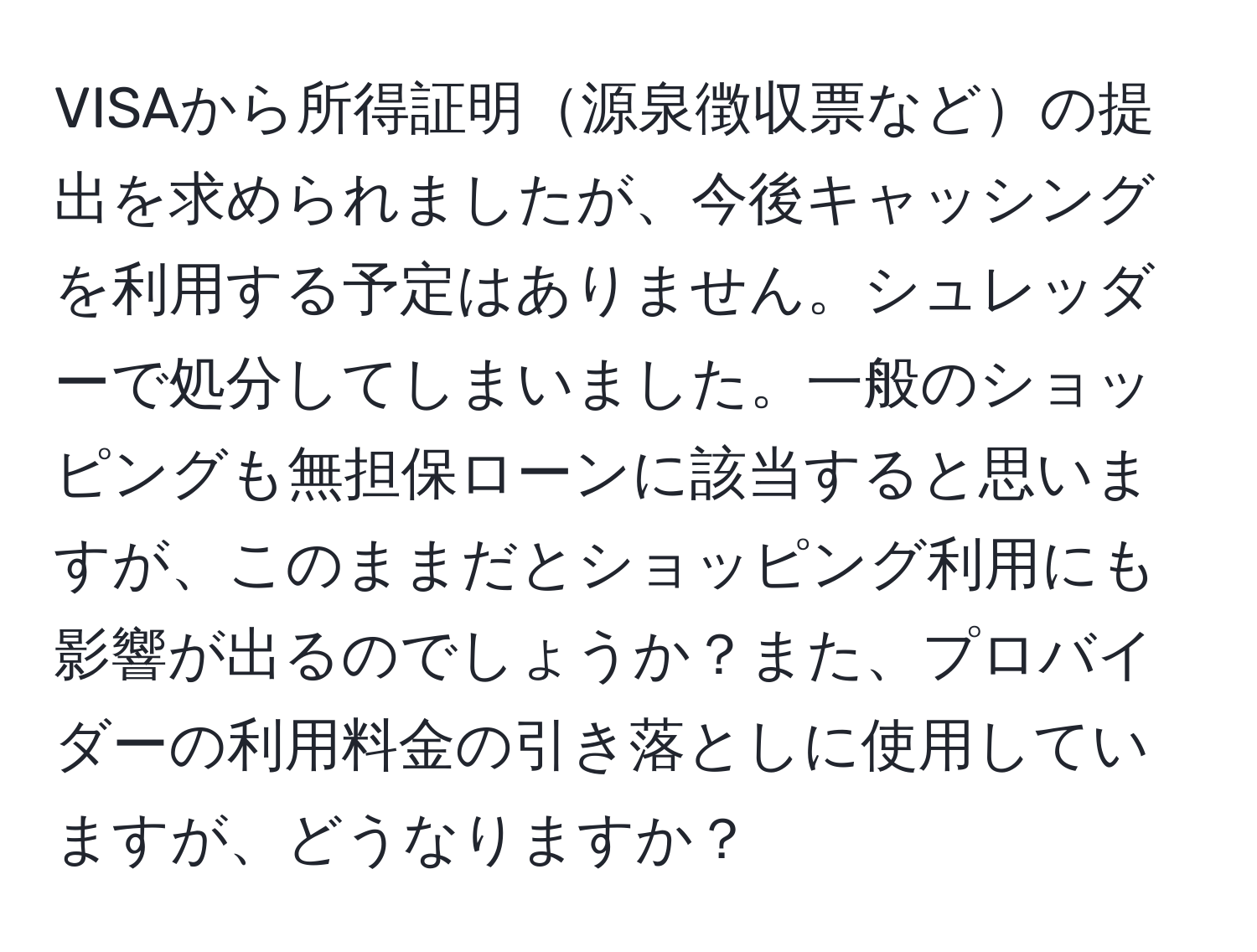 VISAから所得証明源泉徴収票などの提出を求められましたが、今後キャッシングを利用する予定はありません。シュレッダーで処分してしまいました。一般のショッピングも無担保ローンに該当すると思いますが、このままだとショッピング利用にも影響が出るのでしょうか？また、プロバイダーの利用料金の引き落としに使用していますが、どうなりますか？