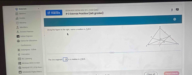 Matorials 
GłOM ADV: GłOm aDV-07-l-C222 (lms) 
Updiates Crealize 4-2 Savvas Practice (LMS graded) 
Grades 
Mastery 
, Member s 
O Access Pearson Using the figure to the eght name a median in △ BJI
a Adobe Express 
Carra for Education 
Conferences 
# Extempors - Edink 
Formative 
IXL Learning The line segment is a median in △ BJL
McGraw Hill K-12 SSO 
Nearpod LTI 1.3 by Near.. 
Scholastic Digital Mana. 
Clear all Final check