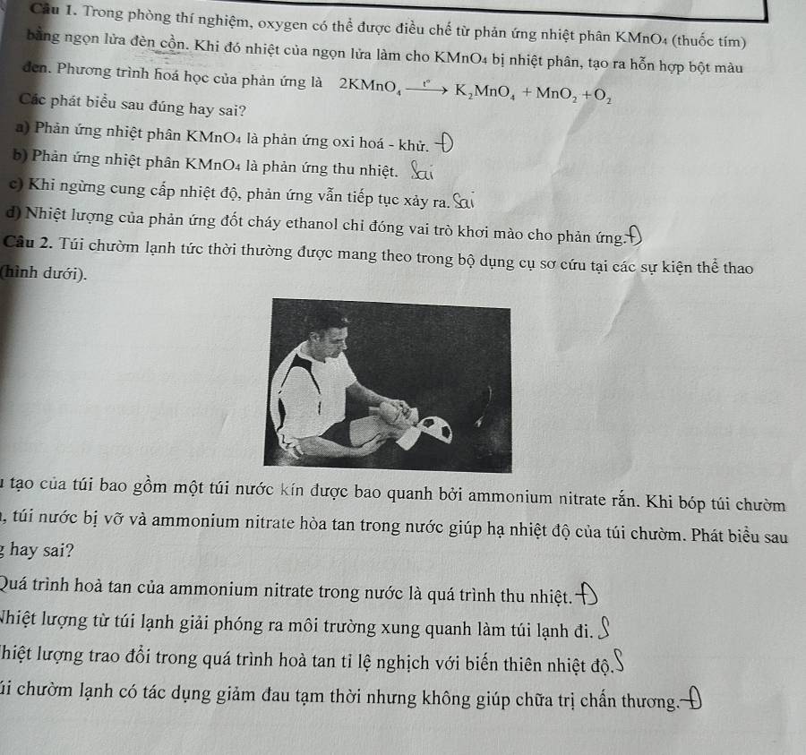 Trong phòng thí nghiệm, oxygen có thể được điều chế từ phản ứng nhiệt phân KMnO4 (thuốc tím)
bằng ngọn lửa đèn cồn. Khi đó nhiệt của ngọn lửa làm cho KMnO4 bị nhiệt phân, tạo ra hỗn hợp bột màu
den. Phương trình hoá học của phản ứng là 2KMnO_4xrightarrow ()K_2MnO_4+MnO_2+O_2
Các phát biểu sau đúng hay sai?
a) Phản ứng nhiệt phân KMnO4 là phản ứng oxi hoá - khử.
b) Phản ứng nhiệt phân KMnO4 là phản ứng thu nhiệt.
c) Khi ngừng cung cấp nhiệt độ, phản ứng vẫn tiếp tục xảy ra.
d) Nhiệt lượng của phản ứng đốt cháy ethanol chi đóng vai trò khơi mào cho phản ứng 
Câu 2. Túi chườm lạnh tức thời thường được mang theo trong bộ dụng cụ sơ cứu tại các sự kiện thể thao
(hình dưới).
lu tạo của túi bao gồm một túi nước kín được bao quanh bởi ammonium nitrate rắn. Khi bóp túi chườm
u, túi nước bị vỡ và ammonium nitrate hòa tan trong nước giúp hạ nhiệt độ của túi chườm. Phát biểu sau
g hay sai?
Quá trình hoà tan của ammonium nitrate trong nước là quá trình thu nhiệt.
Nhiệt lượng từ túi lạnh giải phóng ra môi trường xung quanh làm túi lạnh đi.
lhiệt lượng trao đổi trong quá trình hoà tan tỉ lệ nghịch với biến thiên nhiệt độ
cúi chườm lạnh có tác dụng giảm đau tạm thời nhưng không giúp chữa trị chấn thương..