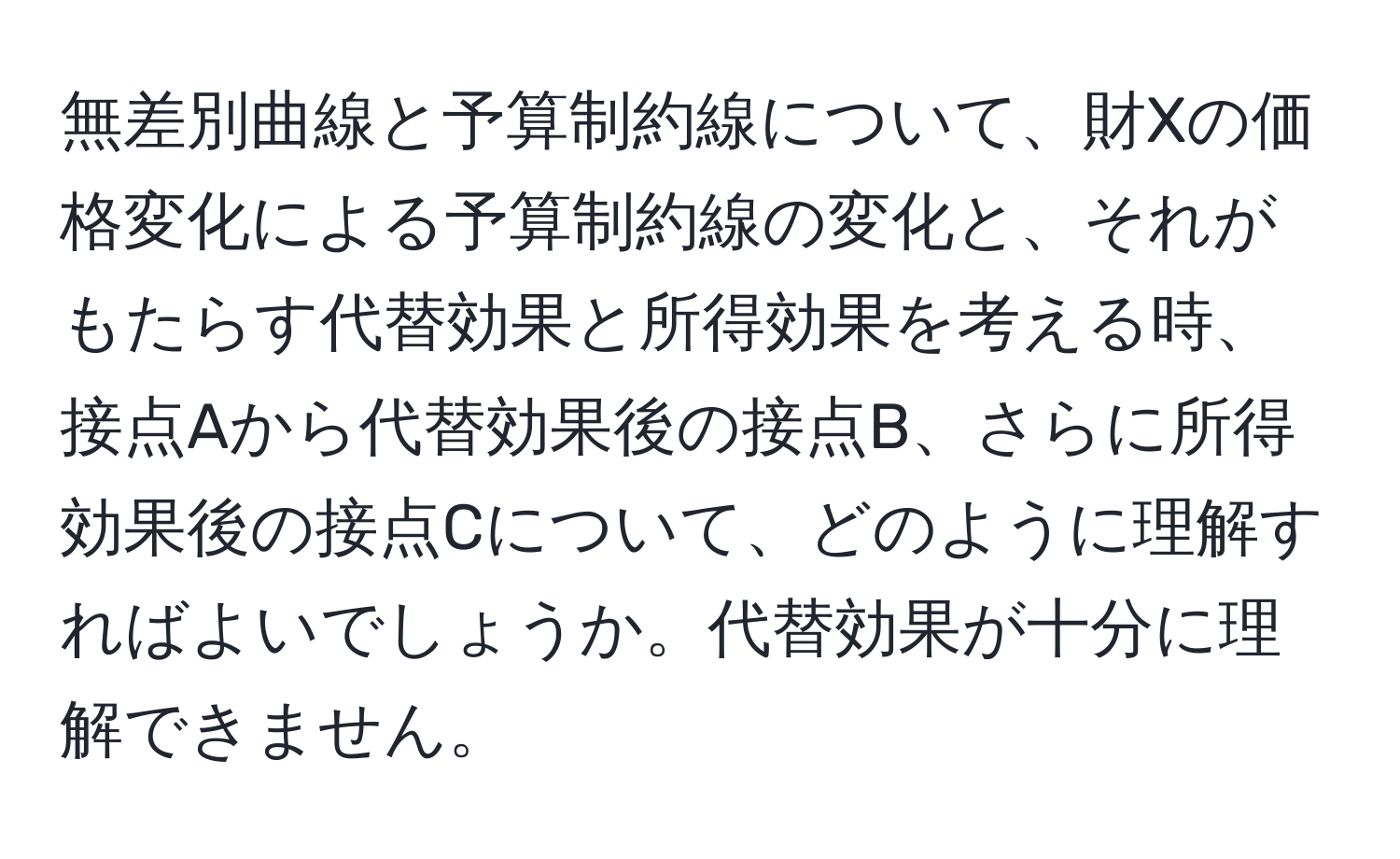 無差別曲線と予算制約線について、財Xの価格変化による予算制約線の変化と、それがもたらす代替効果と所得効果を考える時、接点Aから代替効果後の接点B、さらに所得効果後の接点Cについて、どのように理解すればよいでしょうか。代替効果が十分に理解できません。