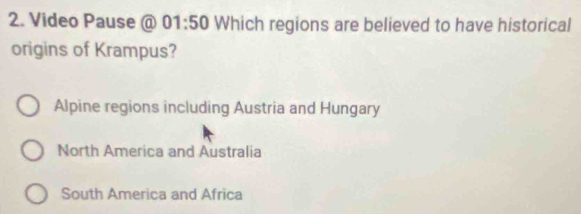 Video Pause @ 01:50 Which regions are believed to have historical
origins of Krampus?
Alpine regions including Austria and Hungary
North America and Australia
South America and Africa