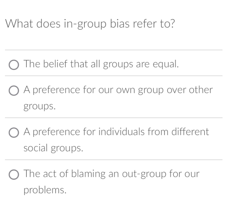 What does in-group bias refer to?
The belief that all groups are equal.
A preference for our own group over other
groups.
A preference for individuals from different
social groups.
The act of blaming an out-group for our
problems.