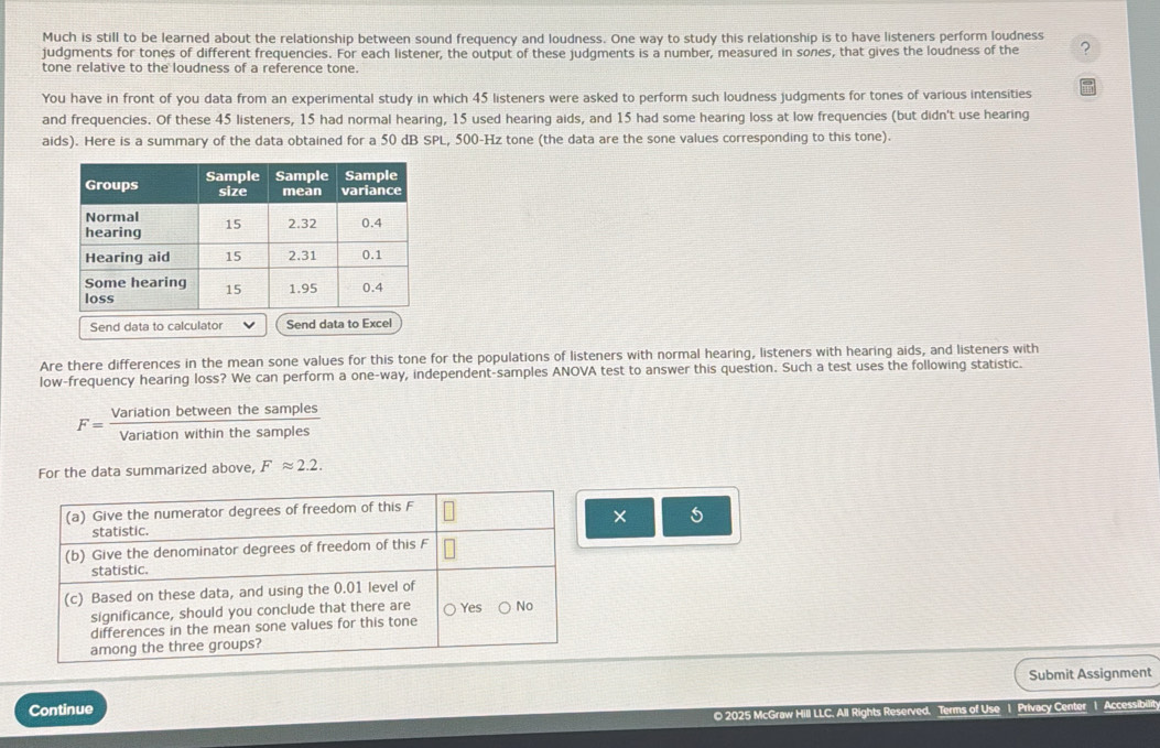 Much is still to be learned about the relationship between sound frequency and loudness. One way to study this relationship is to have listeners perform loudness
judgments for tones of different frequencies. For each listener, the output of these judgments is a number, measured in sones, that gives the loudness of the ?
tone relative to the loudness of a reference tone.
You have in front of you data from an experimental study in which 45 listeners were asked to perform such loudness judgments for tones of various intensities
and frequencies. Of these 45 listeners, 15 had normal hearing, 15 used hearing aids, and 15 had some hearing loss at low frequencies (but didn't use hearing
aids). Here is a summary of the data obtained for a 50 dB SPL, 500-Hz tone (the data are the sone values corresponding to this tone).
Send data to calculator Send data to Excel
Are there differences in the mean sone values for this tone for the populations of listeners with normal hearing, listeners with hearing aids, and listeners with
low-frequency hearing loss? We can perform a one-way, independent-samples ANOVA test to answer this question. Such a test uses the following statistic.
F= Variationbetweenthesamples/Variationwithinthesamples 
For the data summarized above, Fapprox 2.2. 
(a) Give the numerator degrees of freedom of this F
× 5
statistic.
(b) Give the denominator degrees of freedom of this F
statistic.
(c) Based on these data, and using the 0.01 level of
significance, should you conclude that there are Yes No
differences in the mean sone values for this tone
among the three groups?
Continue Submit Assignment
© 2025 McGraw Hill LLC. All Rights Reserved. Terms of Use 1 Privacy Center 1 Accessibilit