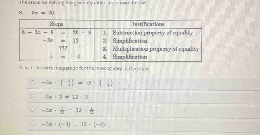 The steps for solving the given equation are shown below.
8-3x=20
Select the correct equation for the missing step in the table.
-3x· (- 1/3 )=12· (- 1/3 )
-3x· 3=12· 3
-3x·  1/12 =12·  1/12 
-3x· (-3)=12· (-3)