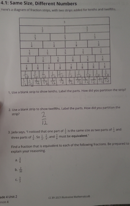 4.1: Same Size, Different Numbers
Here's a diagram of fraction strips, with two strips added for tenths and twelfths.
1. Use a blank strip to show tenths. Label the parts. How did you partition the strip?
2. Use a blank strip to show twelfths. Label the parts. How did you partition the
strip?
3. Jada says, “I noticed that one part of  1/2  is the same size as two parts of  1/4  and
three parts of  1/6  , Sơ  1/2 , 2/4  , and  3/6  must be equivalent."
Find a fraction that is equivalent to each of the following fractions. Be prepared to
explain your reasoning.
a.  1/6 
b.  2/10 
C.  3/3 
ade 4 Unit 2 CC BY 2021 Illustrative Mathematics®
sson 4