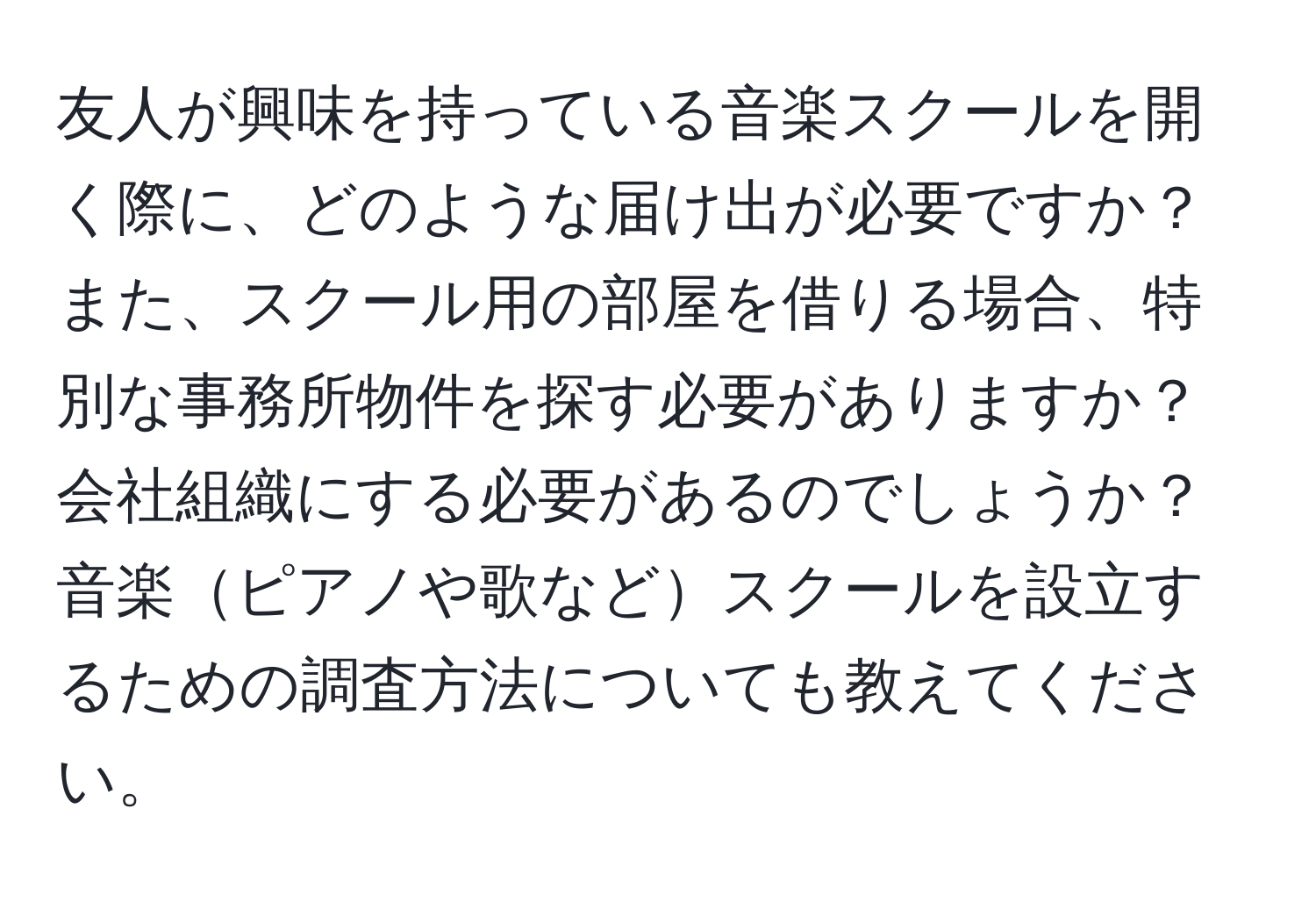 友人が興味を持っている音楽スクールを開く際に、どのような届け出が必要ですか？また、スクール用の部屋を借りる場合、特別な事務所物件を探す必要がありますか？会社組織にする必要があるのでしょうか？音楽ピアノや歌などスクールを設立するための調査方法についても教えてください。