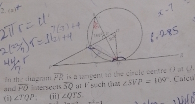 2.(a) 
In the diagram overline PR is a tangent to the circle centre ( at Q. 
and overline PO intersects overline SQ at Vsuch that ∠ SVP=109°. Calcu 
(i) ∠ TQP (ii) ∠ QTS.
n^2-1