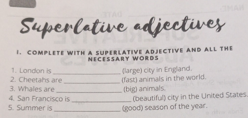 Superlative adjectives 
1. COMPLETE WITH A SUPERLATIVE ADJECTIVE AND ALL THE 
NECESSARY WORDS 
1. London is _(large) city in England. 
2. Cheetahs are _(fast) animals in the world. 
3. Whales are _(big) animals. 
4. San Francisco is_ 
(beautiful) city in the United States. 
5. Summer is _(good) season of the year.