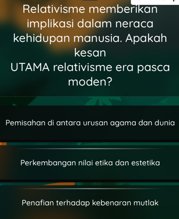 Relativisme memberikan
implikasi dalam neraca
kehidupan manusia. Apakah
kesan
UTAMA relativisme era pasca
moden?
Pemisahan di antara urusan agama dan dunia
Perkembangan nilai etika dan estetika
Penafian terhadap kebenaran mutlak