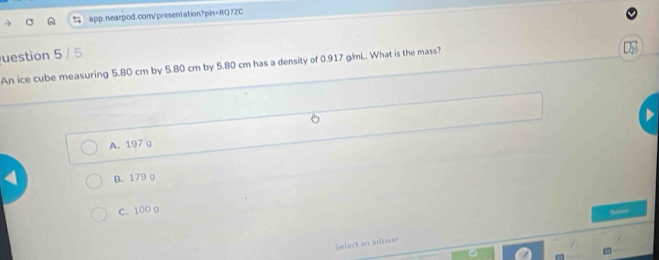 uestion 5 / 5
An ice cube measuring 5.80 cm by 5.80 cm by 5.80 cm has a density of 0.917 gmL. What is the mass?
A. 197 a
B. 179 o
C. 100 0
Select an answer