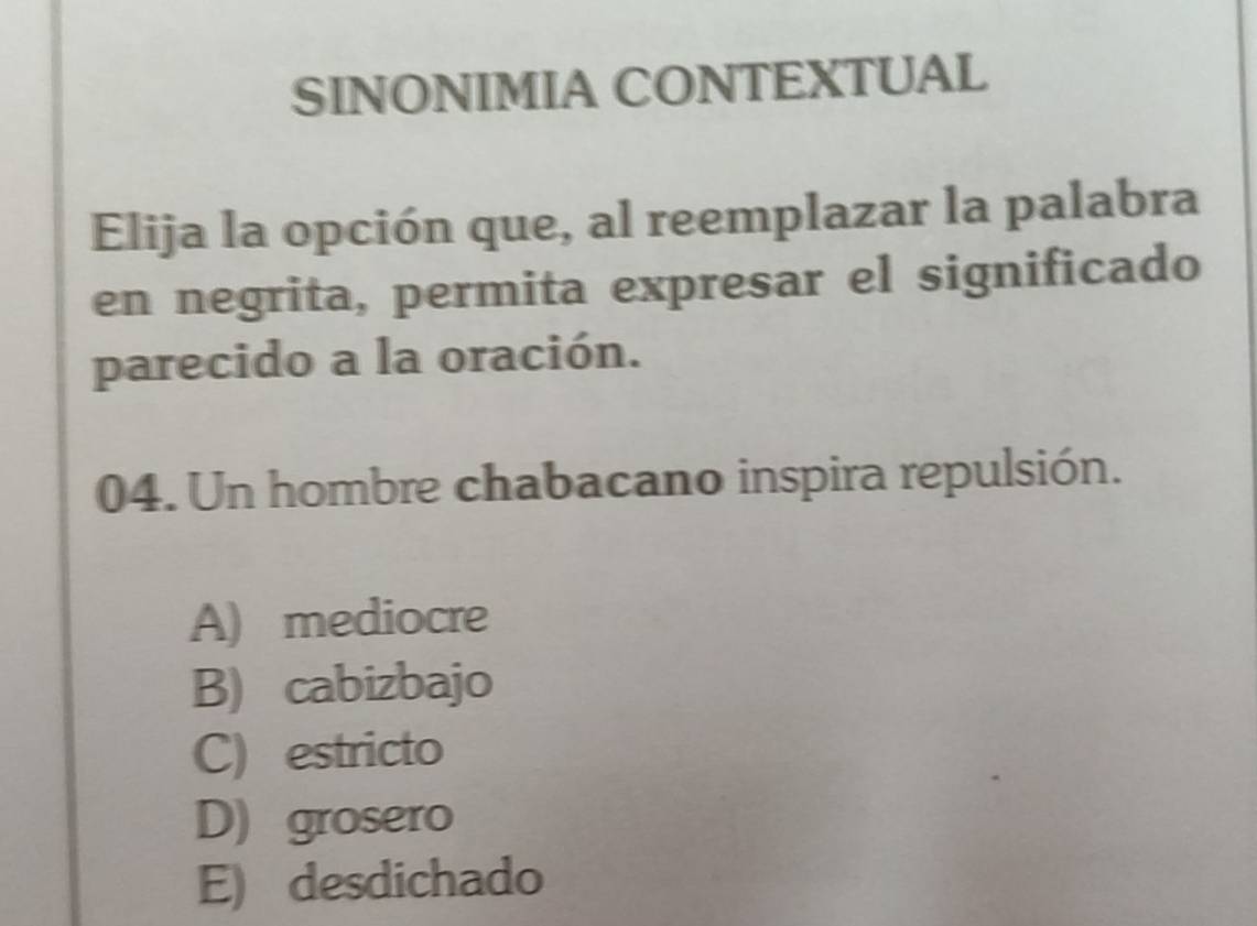 SINONIMIA CONTEXTUAL
Elija la opción que, al reemplazar la palabra
en negrita, permita expresar el significado
parecido a la oración.
04. Un hombre chabacano inspira repulsión.
A) mediocre
B) cabizbajo
C) estricto
D) grosero
E) desdichado