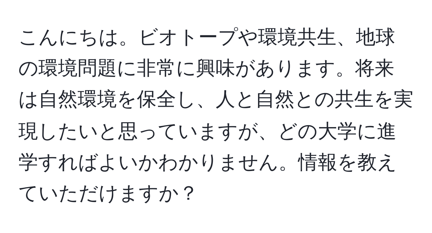 こんにちは。ビオトープや環境共生、地球の環境問題に非常に興味があります。将来は自然環境を保全し、人と自然との共生を実現したいと思っていますが、どの大学に進学すればよいかわかりません。情報を教えていただけますか？