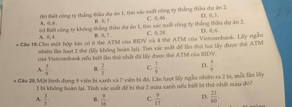 Biết công ty thắng thầu dự án 1, tìm xác suất công ty thắng thầu dự án 2.
A. 0, 6. B. 0, 7. C. 0, 46. D. 0, 3.
(c) Biết công ty không thắng thầu dự án 1, tìm xác suất công ty thắng thầu dự án 2.
A. 0, 4. B. 0, 7. C. 0, 28. D. 0, 6.
» Câu 19.Cho một hộp kín có 6 thẻ ATM của BIDV và 4 thẻ ATM của Vietcombank. Lấy ngẫu
nhiên lần lượt 2 thẻ (lấy không hoàn lại). Tìm xác suất để lần thứ hai lấy được thẻ ATM
của Vietcombank nếu biết lần thứ nhất đã lấy được thẻ ATM của BIDV.
C.
A.  5/9 .  2/3 .  7/9 . 
B.
D.  4/9 . 
» Câu 20.Một bình đựng 9 viên bi xanh và 7 viên bi đỏ. Lần lượt lấy ngẫu nhiên ra 2 bi, mỗi lần lấy
1 bi không hoàn lại. Tính xác suất để bi thứ 2 màu xanh nếu biết bi thứ nhất màu đỏ?
A.  3/5 .  9/16 .  9/17 .  21/80 . 
B.
C.
D.