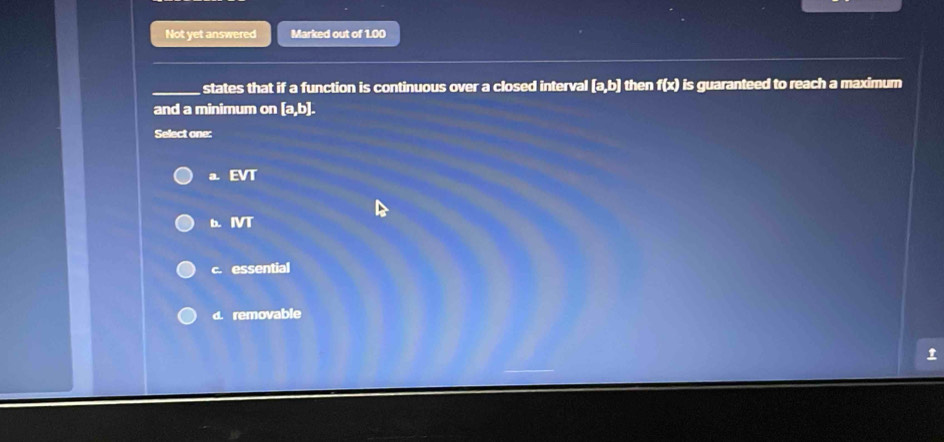 Not yet answered Marked out of 1.00
states that if a function is continuous over a closed interval [a,b] then f(x) is guaranteed to reach a maximum
and a minimum on [a,b]. 
Select one:
a. EVT
b IVT
c. essential
d. removable
t