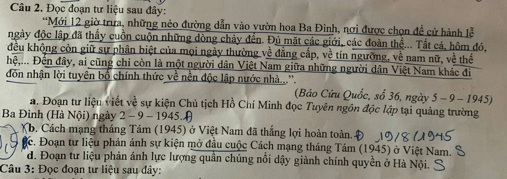 Đọc đoạn tư liệu sau đây: 
*Mới 12 giờ trưa, những nẻo đường dẫn vào vườn hoa Ba Đình, nơi được chọn để cử hành lễ 
ngày độc lập đã thấy cuồn cuộn những dòng chảy đến. Đủ mặt các giới, các đoàn thể... Tất cả, hôm đó, 
đều không còn giữ sự phân biệt của mọi ngày thường về đẳng cấp, về tín ngưỡng, về nam nữ, về thế 
hệ,... Đến đây, ai cũng chỉ còn là một người dân Việt Nam giữa những người dân Việt Nam khác đi 
đón nhận lời tuyên bố chính thức về nền độc lập nước nhà...'. 
(Báo Cứu Quốc, số 36, ngày 5 - 9 - 1945) 
a. Đoạn tư liệu viết về sự kiện Chủ tịch Hồ Chí Minh đọc Tuyên ngôn độc lập tại quảng trường 
Ba Đình (Hà Nội) ngày 2 - 9 - 1945.) 
(b. Cách mạng tháng Tám (1945) ở Việt Nam đã thắng lợi hoàn toàn. 
ặc. Đoạn tư liệu phản ánh sự kiện mở đầu cuộc Cách mạng tháng Tám (1945) ở Việt Nam. S 
d. Đoạn tư liệu phản ánh lực lượng quần chúng nổi dậy giành chính quyền ở Hà Nội. 
Câu 3: Đọc đoạn tư liệu sau đây: